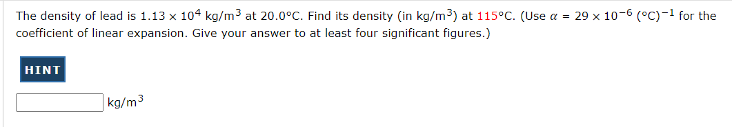 The density of lead is 1.13 x 104 kg/m3 at 20.0°C. Find its density (in kg/m3) at 115°C. (Use a = 29 x 10-6 (°C)-1 for the
coefficient of linear expansion. Give your answer to at least four significant figures.)
HINT
kg/m3
