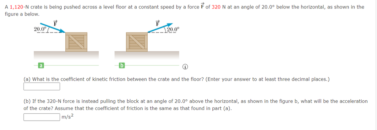 A 1,120-N crate is being pushed across a level floor at a constant speed by a force É of 320 N at an angle of 20.0° below the horizontal, as shown in the
figure a below.
20.0°
20.0°
(a) What is the coefficient of kinetic friction between the crate and the floor? (Enter your answer to at least three decimal places.)
(b) If the 320-N force is instead pulling the block at an angle of 20.0° above the horizontal, as shown in the figure b, what will be the acceleration
of the crate? Assume that the coefficient of friction is the same as that found in part (a).
m/s2
