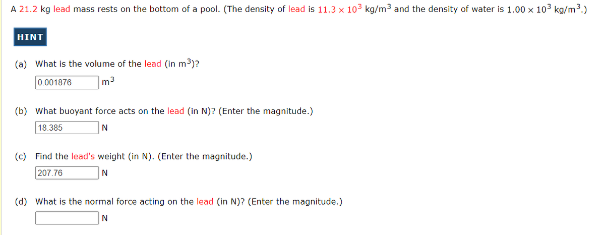A 21.2 kg lead mass rests on the bottom of a pool. (The density of lead is 11.3 x 103 kg/m3 and the density of water is 1.00 x 103 kg/m3.)
HINT
(a) What is the volume of the lead (in m3)?
0.001876
m3
(b) What buoyant force acts on the lead (in N)? (Enter the magnitude.)
18.385
N
(c) Find the lead's weight (in N). (Enter the magnitude.)
207.76
N
(d) What is the normal force acting on the lead (in N)? (Enter the magnitude.)
N
