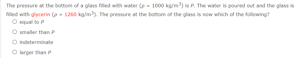 The pressure at the bottom of a glass filled with water (p = 1000 kg/m³) is P. The water is poured out and the glass is
filled with glycerin (p = 1260 kg/m3). The pressure at the bottom of the glass is now which of the following?
O equal to P
O smaller than P
O indeterminate
O larger than P
