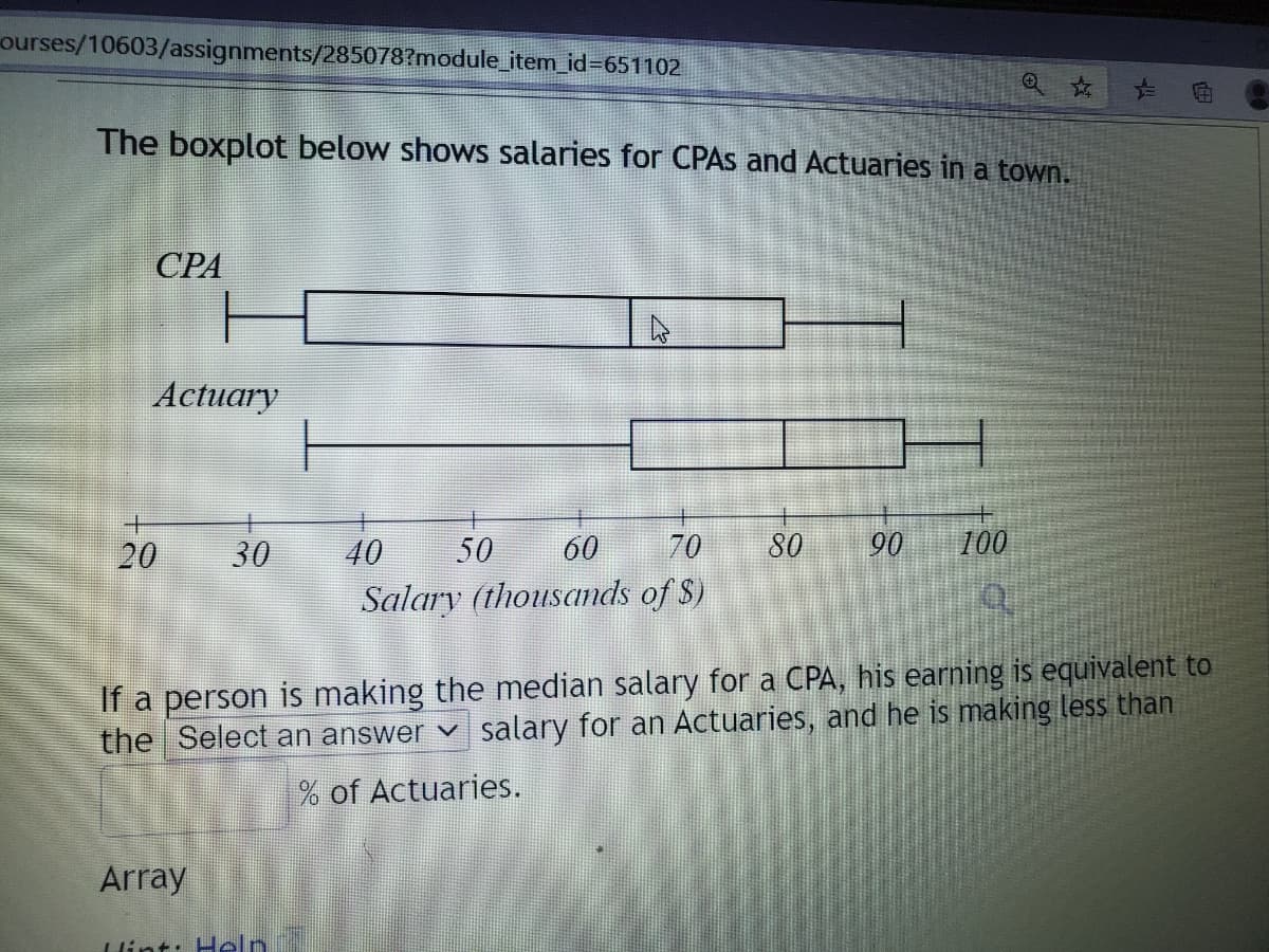 ourses/10603/assignments/285078?module_item id3651102
The boxplot below shows salaries for CPAS and Actuaries in a town.
СРА
Actuary
20
30
40
50
60
70
80
90
100
Salary (thousands of S)
If a person is making the median salary for a CPA, his earning is equivalent to
the Select an answer v salary for an Actuaries, and he is making less than
% of Actuaries.
Array
lint: Helr
