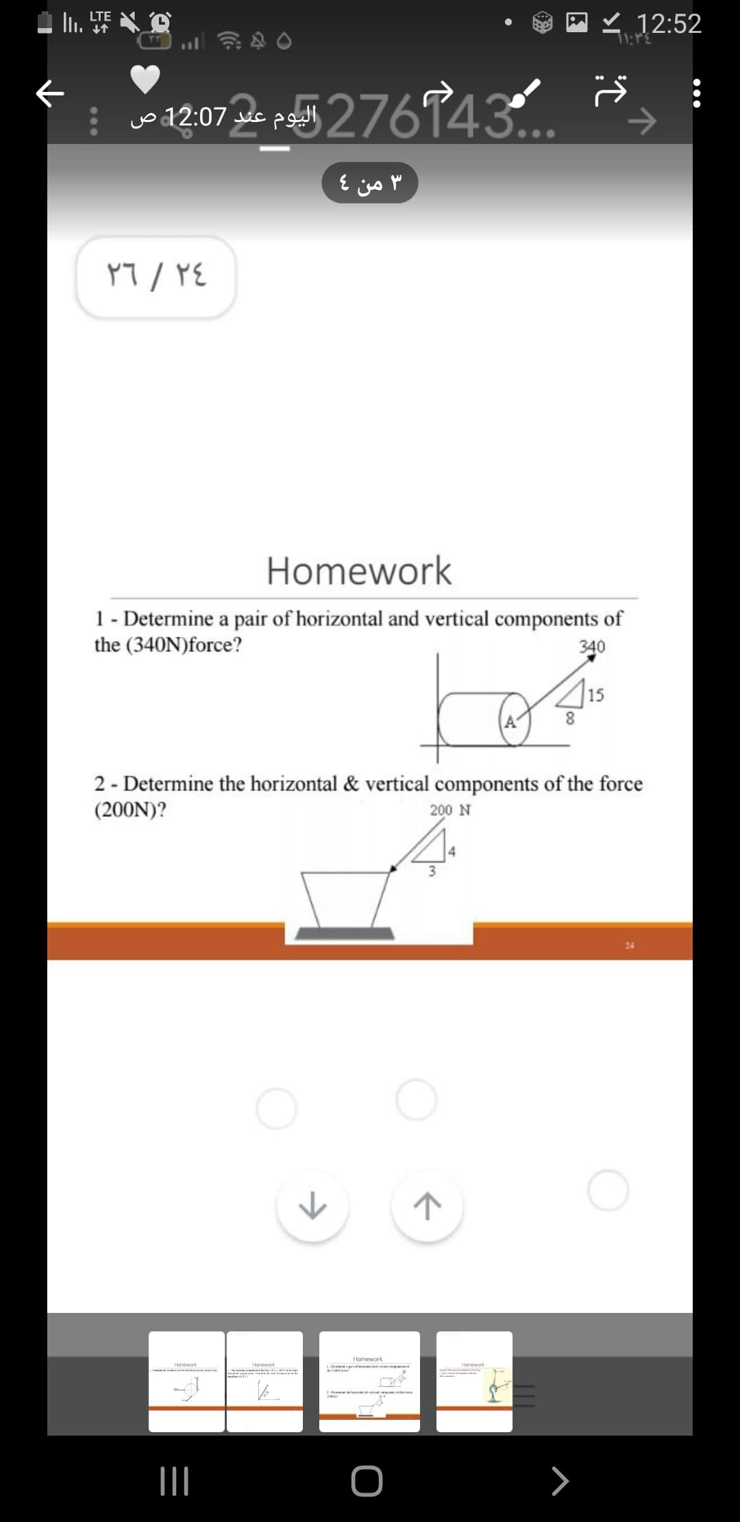 II.
←
LTE
۳۳
12:07 276743
عند ص
٢٤
/
٢٦
Homework
1 - Determine a pair of horizontal and vertical components of
the (340N) force?
340
Homework
L. Crema de modo
2 - Determine the horizontal & vertical components of the force
(200N)?
200 N
|||
3 من 4
Homework
K
Homework.
O
ㅈ
415
8
Homework
12:52