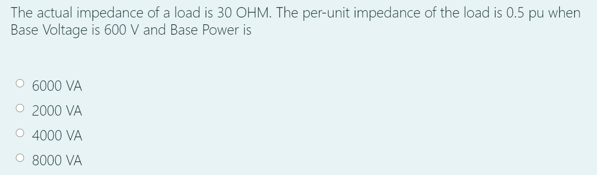 The actual impedance of a load is 30 OHM. The per-unit impedance of the load is 0.5 pu when
Base Voltage is 600 V and Base Power is
O 6000 VA
O 2000 VA
O 4000 VA
8000 VA
