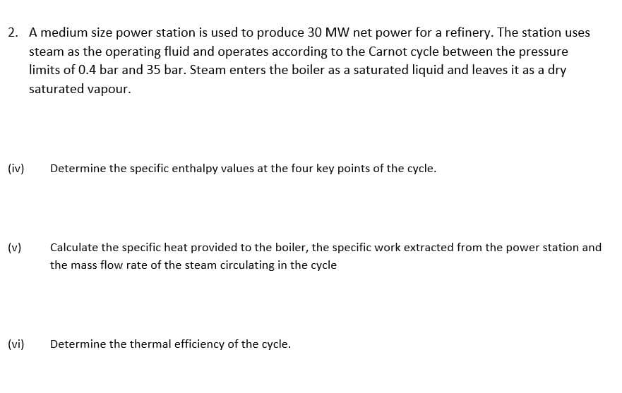 2. A medium size power station is used to produce 30 MW net power for a refinery. The station uses
steam as the operating fluid and operates according to the Carnot cycle between the pressure
limits of 0.4 bar and 35 bar. Steam enters the boiler as a saturated liquid and leaves it as a dry
saturated vapour.
(iv)
Determine the specific enthalpy values at the four key points of the cycle.
(v)
Calculate the specific heat provided to the boiler, the specific work extracted from the power station and
the mass flow rate of the steam circulating in the cycle
(vi)
Determine the thermal efficiency of the cycle.
