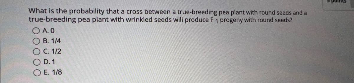 What is the probability that a cross between a true-breeding pea plant with round seeds and a
true-breeding pea plant with wrinkled seeds will produce F 1 progeny with round seeds?
A. 0
B. 1/4
C. 1/2
D.1
E. 1/8
5 points