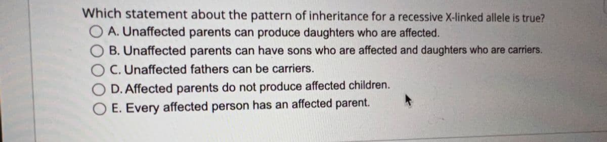 Which statement about the pattern of inheritance for a recessive X-linked allele is true?
A. Unaffected parents can produce daughters who are affected.
B. Unaffected parents can have sons who are affected and daughters who are carriers.
C. Unaffected fathers can be carriers.
D. Affected parents do not produce affected children.
E. Every affected person has an affected parent.