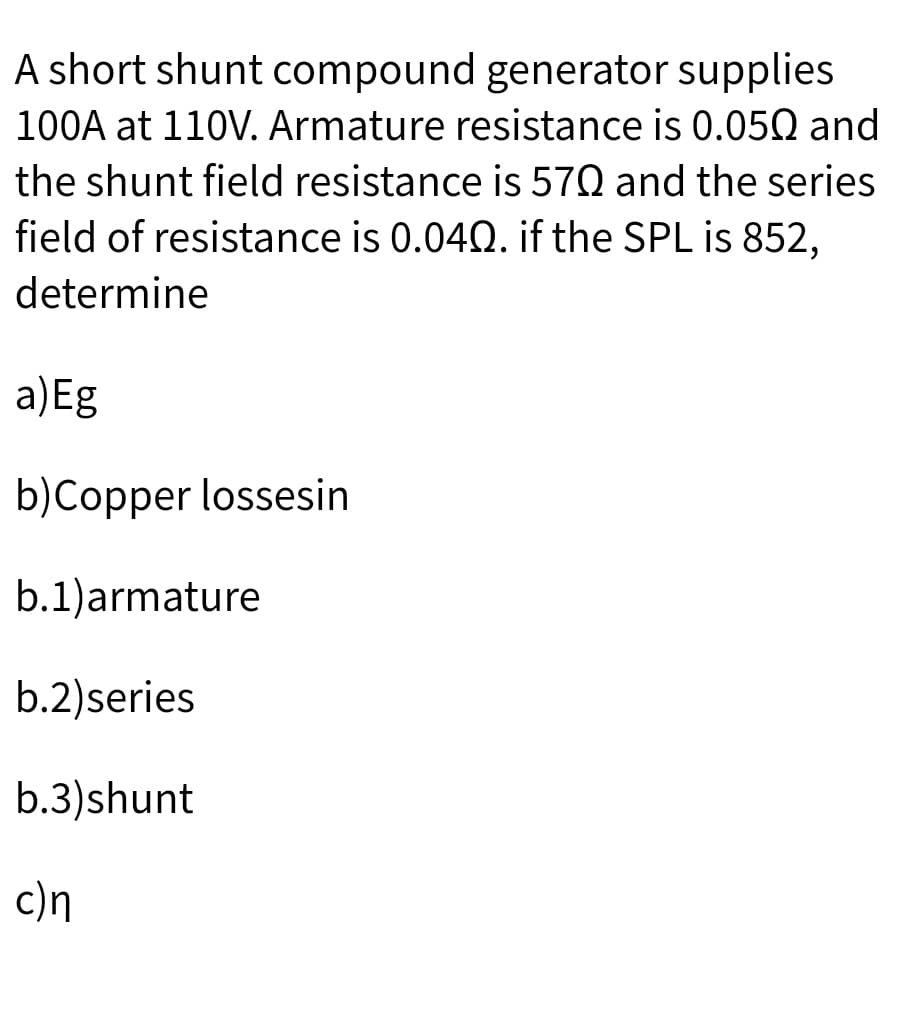 A short shunt compound generator supplies
100A at 110V. Armature resistance is 0.050 and
the shunt field resistance is 570 and the series
field of resistance is 0.042. if the SPL is 852,
determine
a)Eg
b)Copper lossesin
b.1)armature
b.2)series
b.3)shunt
c)n
