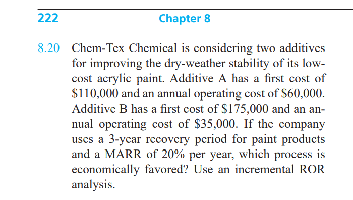 222
Chapter 8
8.20 Chem-Tex Chemical is considering two additives
for improving the dry-weather stability of its low-
cost acrylic paint. Additive A has a first cost of
$110,000 and an annual operating cost of $60,000.
Additive B has a first cost of $175,000 and an an-
nual operating cost of $35,000. If the company
uses a 3-year recovery period for paint products
and a MARR of 20% per year, which process
economically favored? Use an incremental ROR
analysis.
is

