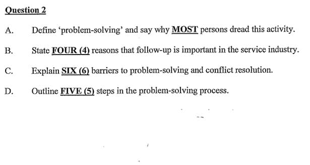 Question 2
A.
B.
C.
D.
Define
'problem-solving' and say why MOST persons dread this activity.
State FOUR (4) reasons that follow-up is important in the service industry.
Explain SIX (6) barriers to problem-solving and conflict resolution.
Outline FIVE (5) steps in the problem-solving process.