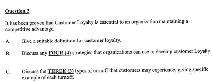 Question 2
It has been proven that Customer Loyalty is essential to an organization maintaining a
competitive advantage.
A.
Give a suitable definition for customer loyalty.
B.
Discuss any FOUR (4) strategies that organizations can use to develop customer Loyalty.
C.
Discuss the THREE (3) types of turnoff that customers may experience, giving specific
example of each turnoff.