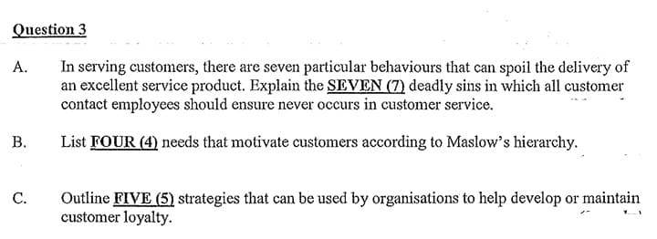 Question 3
A.
In serving customers, there are seven particular behaviours that can spoil the delivery of
an excellent service product. Explain the SEVEN (7) deadly sins in which all customer
contact employees should ensure never occurs in customer service.
B.
List FOUR (4) needs that motivate customers according to Maslow's hierarchy.
C.
Outline FIVE (5) strategies that can be used by organisations to help develop or maintain
customer loyalty.