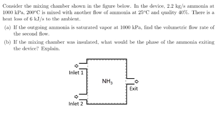 Consider the mixing chamber shown in the figure below. In the device, 2.2 kg/s ammonia at
1000 kPa, 200°C is mixed with another flow of ammonia at 25°C and quality 40%. There is a
heat loss of 6 kJ/s to the ambient.
(a) If the outgoing ammonia is saturated vapor at 1000 kPa, find the volumetric flow rate of
the second flow.
(b) If the mixing chamber was insulated, what would be the phase of the ammonia exiting
the device? Explain.
Inlet 1
1
Inlet 2
NH3
Exit