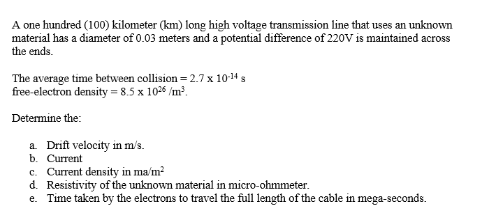 A one hundred (100) kilometer (km) long high voltage transmission line that uses an unknown
material has a diameter of 0.03 meters and a potential difference of 220V is maintained across
the ends.
The average time between collision = 2.7 x 10-14 s
free-electron density = 8.5 x 1026 /m³.
Determine the:
a. Drift velocity in m/s.
b. Current
c. Current density in ma/m2
d. Resistivity of the unknown material in micro-ohmmeter.
e. Time taken by the electrons to travel the full length of the cable in mega-seconds.
