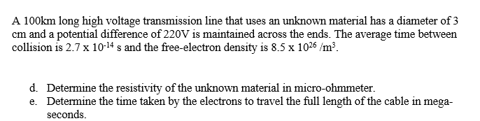 A 100km long high voltage transmission line that uses an unknown material has a diameter of 3
cm and a potential difference of 220V is maintained across the ends. The average time between
collision is 2.7 x 10-14 s and the free-electron density is 8.5 x 1026 /m³.
d. Determine the resistivity of the unknown material in micro-ohmmeter.
e. Determine the time taken by the electrons to travel the full length of the cable in mega-
seconds.
