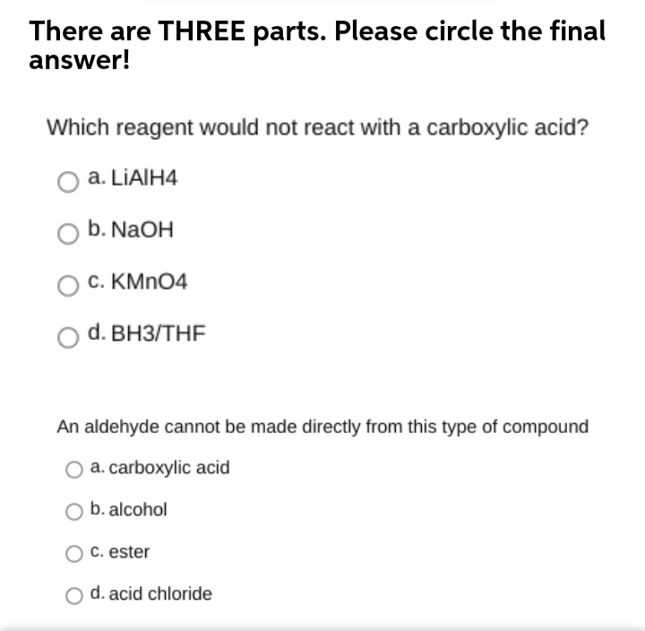 There are THREE parts. Please circle the final
answer!
Which reagent would not react with a carboxylic acid?
O a. LIAIH4
b. NaOH
C. KMN04
d. ВНЗ/THF
An aldehyde cannot be made directly from this type of compound
a. carboxylic acid
O b. alcohol
C. ester
O d. acid chloride
