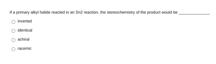 If a primary alkyl halide reacted in an Sn2 reaction, the stereochemistry of the product would be
inverted
identical
achiral
racemic
