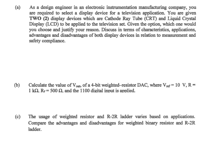 As a design engineer in an electronic instrumentation manufacturing company, you
are required to select a display device for a television application. You are given
TWO (2) display devices which are Cathode Ray Tube (CRT) and Liquid Crystal
Display (LCD) to be applied to the television set. Given the option, which one would
you choose and justify your reason. Discuss in terms of characteristics, applications,
advantages and disadvantages of both display devices in relation to measurement and
safety compliance.
(a)
Calculate the value of Vout, of a 4-bit weighted-resistor DAC, where Vref = 10 V, R =
(b)
1 k2. Re = 500 2. and the 1100 digital input is applied.
(c)
The usage of weighted resistor and R-2R ladder varies based on applications.
Compare the advantages and disadvantages for weighted binary resistor and R-2R
ladder.
