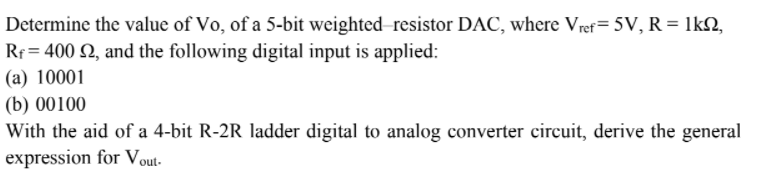 Determine the value of Vo, of a 5-bit weighted resistor DAC, where Vref= 5V, R = lkN,
Rr = 400 Q, and the following digital input is applied:
(a) 10001
(b) 00100
With the aid of a 4-bit R-2R ladder digital to analog converter circuit, derive the general
expression for Vout-
