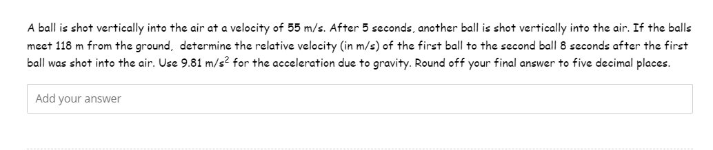 A ball is shot vertically into the air at a velocity of 55 m/s. After 5 seconds, another ball is shot vertically into the air. If the balls
meet 118 m from the ground, determine the relative velocity (in m/s) of the first ball to the second ball 8 seconds after the first
ball was shot into the air. Use 9.81 m/s² for the acceleration due to gravity. Round off your final answer to five decimal places.
Add your answer