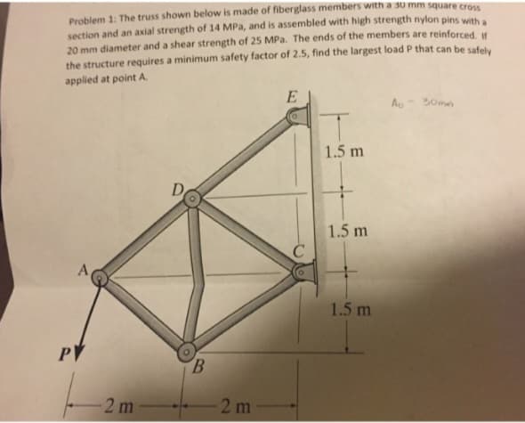 Problem 1: The truss shown below is made of fiberglass members with a 30 mm square cross
section and an axial strength of 14 MPa, and is assembled with high strength nylon pins with a
20 mm diameter and a shear strength of 25 MPa. The ends of the members are reinforced. If
the structure requires a minimum safety factor of 2.5, find the largest load P that can be safely
applied at point A.
A
PV
-2 m
D
B
-2 m
E
1.5 m
1.5 m
1.5 m
A-30mm