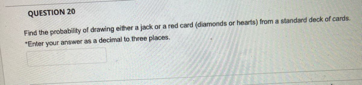 QUESTION 20
Find the probability of drawing either a jack or a red card (diamonds or hearts) from a standard deck of cards.
*Enter your answer as a decimal to three places.