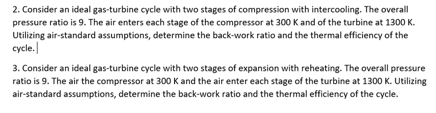 2. Consider an ideal gas-turbine cycle with two stages of compression with intercooling. The overall
pressure ratio is 9. The air enters each stage of the compressor at 300 K and of the turbine at 1300 K.
Utilizing air-standard assumptions, determine the back-work ratio and the thermal efficiency of the
cycle.
3. Consider an ideal gas-turbine cycle with two stages of expansion with reheating. The overall pressure
ratio is 9. The air the compressor at 300 K and the air enter each stage of the turbine at 1300 K. Utilizing
air-standard assumptions, determine the back-work ratio and the thermal efficiency of the cycle.
