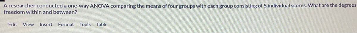 A researcher conducted a one-way ANOVA comparing the means of four groups with each group consisting of 5 individual scores. What are the degrees
freedom within and between?
Edit View Insert Format Tools Table