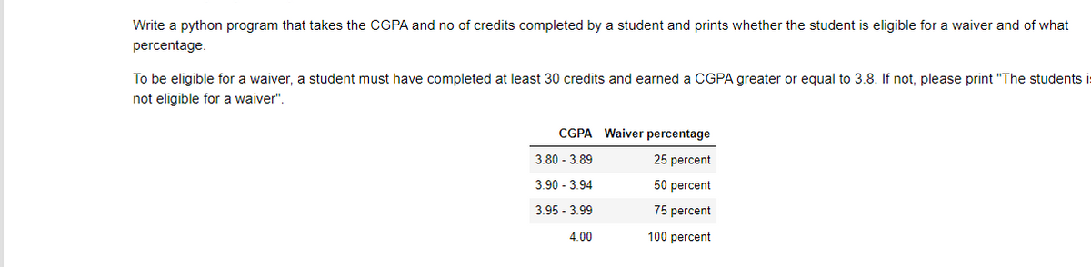 Write a python program that takes the CGPA and no of credits completed by a student and prints whether the student is eligible for a waiver and of what
percentage.
To be eligible for a waiver, a student must have completed at least 30 credits and earned a CGPA greater or equal to 3.8. If not, please print "The students i
not eligible for a waiver".
CGPA Waiver percentage
3.80 - 3.89
25 percent
3.90 - 3.94
50 percent
3.95 - 3.99
75 percent
4.00
100 percent