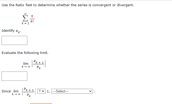 Use the Ratio Test to determine whether the series is convergent or divergent.
Identify ak
k = 1
Since lim
k→ ∞
8
k!
Evaluate the following limit.
lim |
|³k +1
ак
k→ 00
ak + 1
ak
? ♥
-Select---