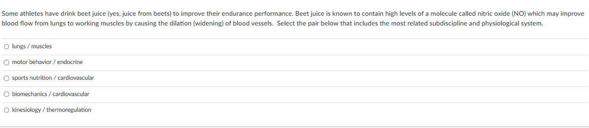 Some athletes have drink beet juice (yes, juice from beets) to improve their endurance performance. Beet juice is known to contain high levels of a molecule called nitric oxide (NO) which may improve
blood flow from lungs to working muscles by causing the dilation (widening) of blood vessels. Select the pair below that includes the most related subdiscipline and physiological system.
O lungs / muscles
O motor behavior / endocrine
O sports nutrition / cardiovascular
O biomechanics / cardiovascular
O kinesiology/thermoregulation