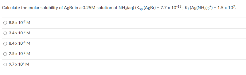 Calculate the molar solubility of AgBr in a 0.25M solution of NH3(aq) (Ksp (AgBr) = 7.7 x 10-13; K₁ (Ag(NH3)2¹) = 1.5 x 107.
8.8 x 10-7 M
O 3.4 x 10-³ M
8.4 x 10-¹4 M
2.5 x 10-¹ M
9.7 x 10² M