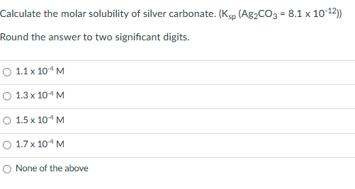 Calculate the molar solubility of silver carbonate. (Ksp (Ag2CO3 = 8.1 x 10-12))
Round the answer to two significant digits.
○ 1.1 x 10-4 M
O 1.3 x 10-4 M
O 1.5 x 10-¹4 M
○ 1.7 x 10¹ M
O None of the above