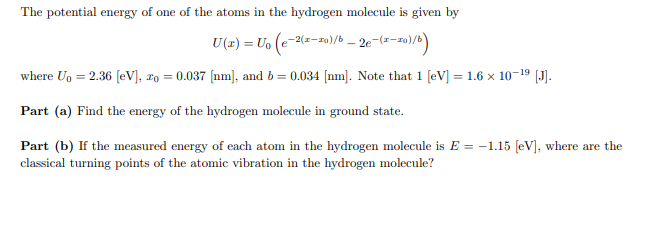 The potential energy of one of the atoms in the hydrogen molecule is given by
U(x) = U₁ (e-2(1-10)/b - 2e-(1-10)/b)
where U₁ = 2.36 [eV], zo = 0.037 [nm], and b = 0.034 [nm]. Note that 1 [eV] = 1.6 × 10-¹⁹ [J].
Part (a) Find the energy of the hydrogen molecule in ground state.
Part (b) If the measured energy of each atom in the hydrogen molecule is E= -1.15 [eV], where are the
classical turning points of the atomic vibration in the hydrogen molecule?