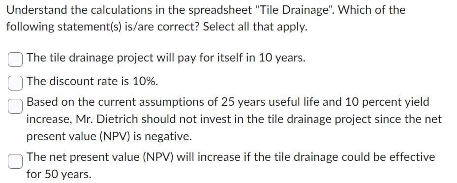 Understand the calculations in the spreadsheet "Tile Drainage". Which of the
following statement(s) is/are correct? Select all that apply.
The tile drainage project will pay for itself in 10 years.
The discount rate is 10%.
Based on the current assumptions of 25 years useful life and 10 percent yield
increase, Mr. Dietrich should not invest in the tile drainage project since the net
present value (NPV) is negative.
The net present value (NPV) will increase if the tile drainage could be effective
for 50 years.
