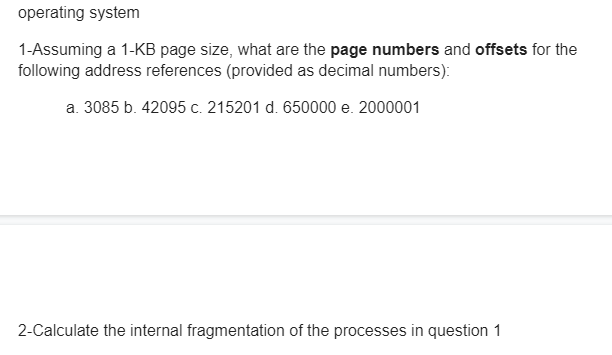 operating system
1-Assuming a 1-KB page size, what are the page numbers and offsets for the
following address references (provided as decimal numbers):
a. 3085 b. 42095 c. 215201 d. 650000 e. 2000001
2-Calculate the internal fragmentation of the processes in question 1