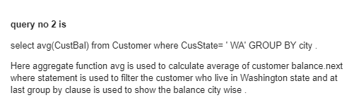 query no 2 is
select avg(CustBal) from Customer where CusState='WA' GROUP BY city.
Here aggregate function avg is used to calculate average of customer balance.next
where statement is used to filter the customer who live in Washington state and at
last group by clause is used to show the balance city wise.