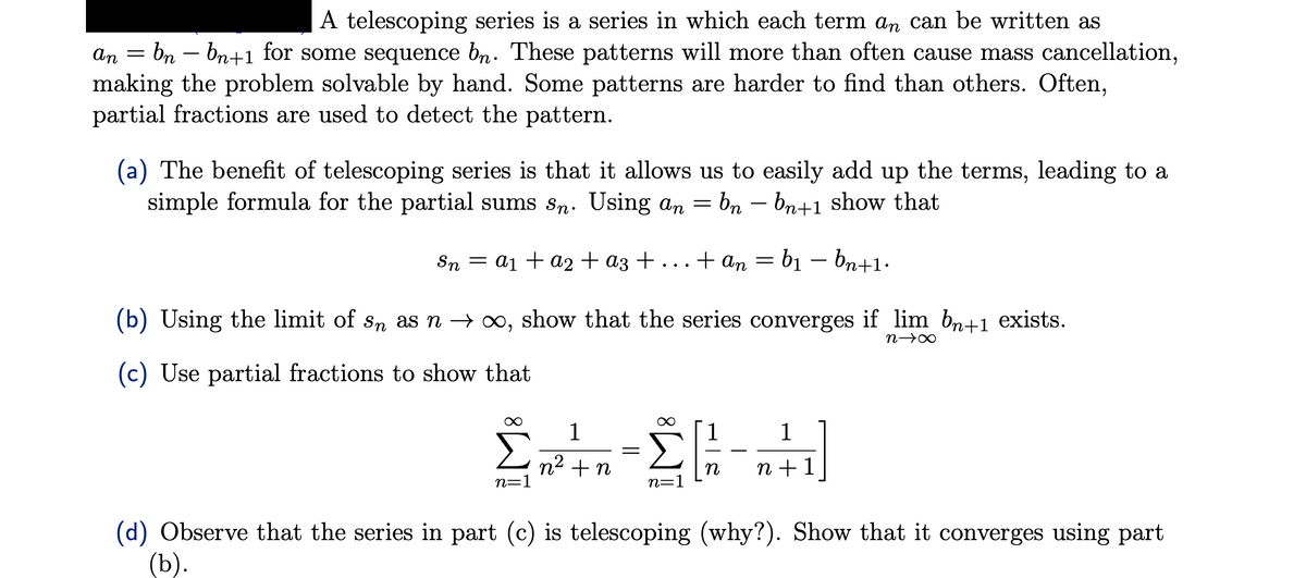 A telescoping series is a series in which each term an can be written as
an
bn - bn+1 for some sequence bn. These patterns will more than often cause mass cancellation,
making the problem solvable by hand. Some patterns are harder to find than others. Often,
partial fractions are used to detect the pattern.
-
(a) The benefit of telescoping series is that it allows us to easily add up the terms, leading to a
simple formula for the partial sums sn. Using an = bn bn+1 show that
Sn = a₁ + a2 + a3 + ... + an = b₁ bn+1.
(b) Using the limit of sn as n → ∞, show that the series converges if lim bn+1 exists.
n→∞
(c) Use partial fractions to show that
1
1
Στις 24
n² + n
n+ 1
n=1
n=1
=
(d) Observe that the series in part (c) is telescoping (why?). Show that it converges using part
(b).