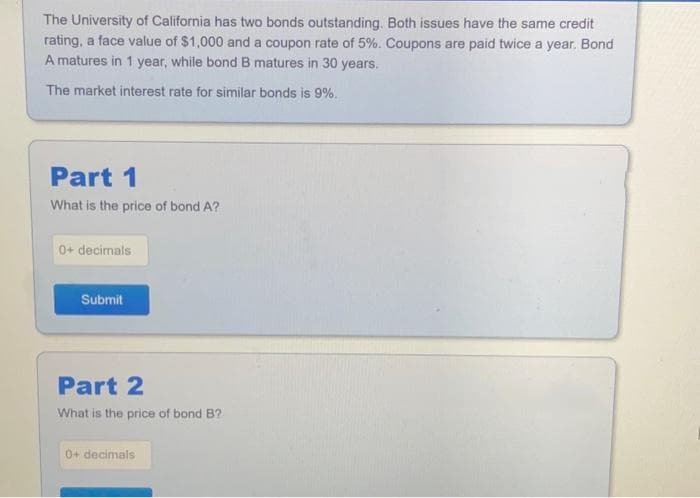 The University of California has two bonds outstanding. Both issues have the same credit
rating, a face value of $1,000 and a coupon rate of 5%. Coupons are paid twice a year. Bond
A matures in 1 year, while bond B matures in 30 years.
The market interest rate for similar bonds is 9%.
Part 1
What is the price of bond A?
0+ decimals
Submit
Part 2
What is the price of bond B?
0+ decimals