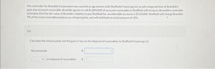 The controller for Bramble Corporation has reached an agreement with Sheffield Financing Ltd. to sell a large portion of Bramble's
past-due accounts receivable. Bramble agrees to sell $1,820,000 of accounts receivable to Sheffield with recourse. Bramble's controller
estimates that the fair value of Bramble's liability to pay Sheffield for uncollectible accounts is $163.000. Sheffield will charge Bramble
9% of the total receivables balance as a financing fee, and will withhold an initial amount of 10%
(a)
Calculate the net proceeds and the gain or loss on the disposal of receivables to Sheffield Financing Ltd.
Net proceeds
✓on disposal of receivables
S
$