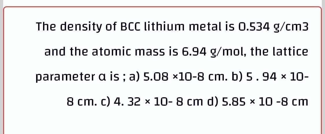 The density of BCC lithium metal is 0.534 g/cm3
and the atomic mass is 6.94 g/mol, the lattice
parameter a is ; a) 5.08 ×10-8 cm. b) 5.94 x 10-
8 cm. c) 4. 32 × 10- 8 cm d) 5.85 × 10 -8 cm
