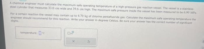 A chemical engineer must calculate the maximum safe operating temperature of a high-pressure gas reaction vessel. The vessel is a stainless-
steel cylinder that measures 33.0 cm wide and 39.6 cm high. The maximum safe pressure inside the vessel has been measured to be 6.90 MPa.
For a certain reaction the vessel may contain up to 4.70 kg of chlorine pentafluoride gas. Calculate the maximum safe operating temperature the
engineer should recommend for this reaction. Write your answer in degrees Celsius. Be sure your answer has the correct number of significant
digits.
temperature: c
0.9
X
