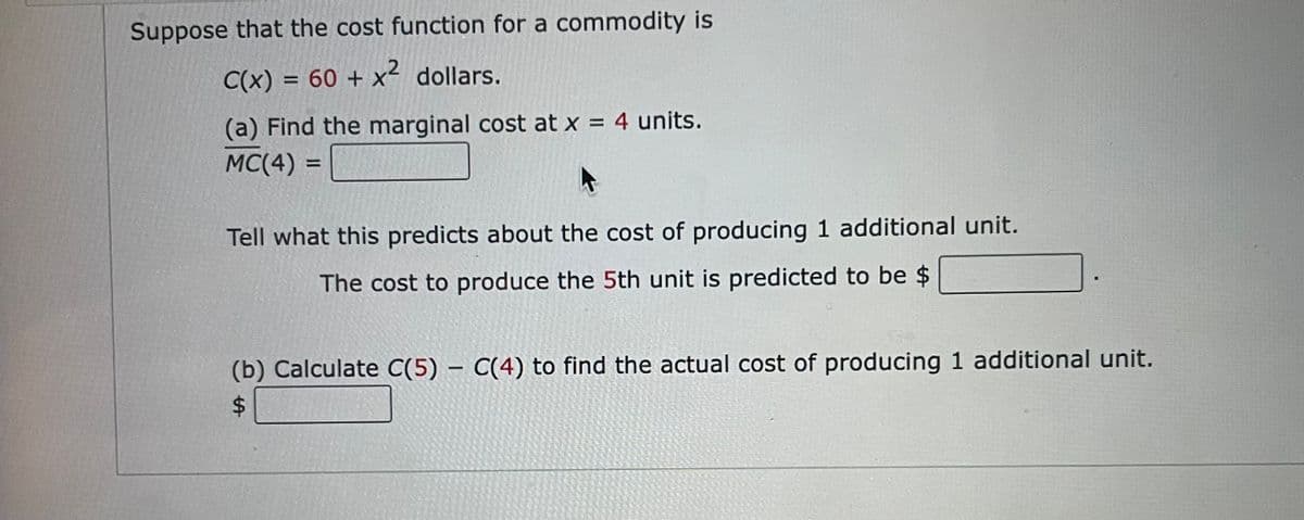 Suppose that the cost function for a commodity is
C(x) = 60 + x² dollars.
%3D
(a) Find the marginal cost at x = 4 units.
MC(4) =
%3D
Tell what this predicts about the cost of producing 1 additional unit.
The cost to produce the 5th unit is predicted to be $
(b) Calculate C(5) – C(4) to find the actual cost of producing 1 additional unit.
$4
