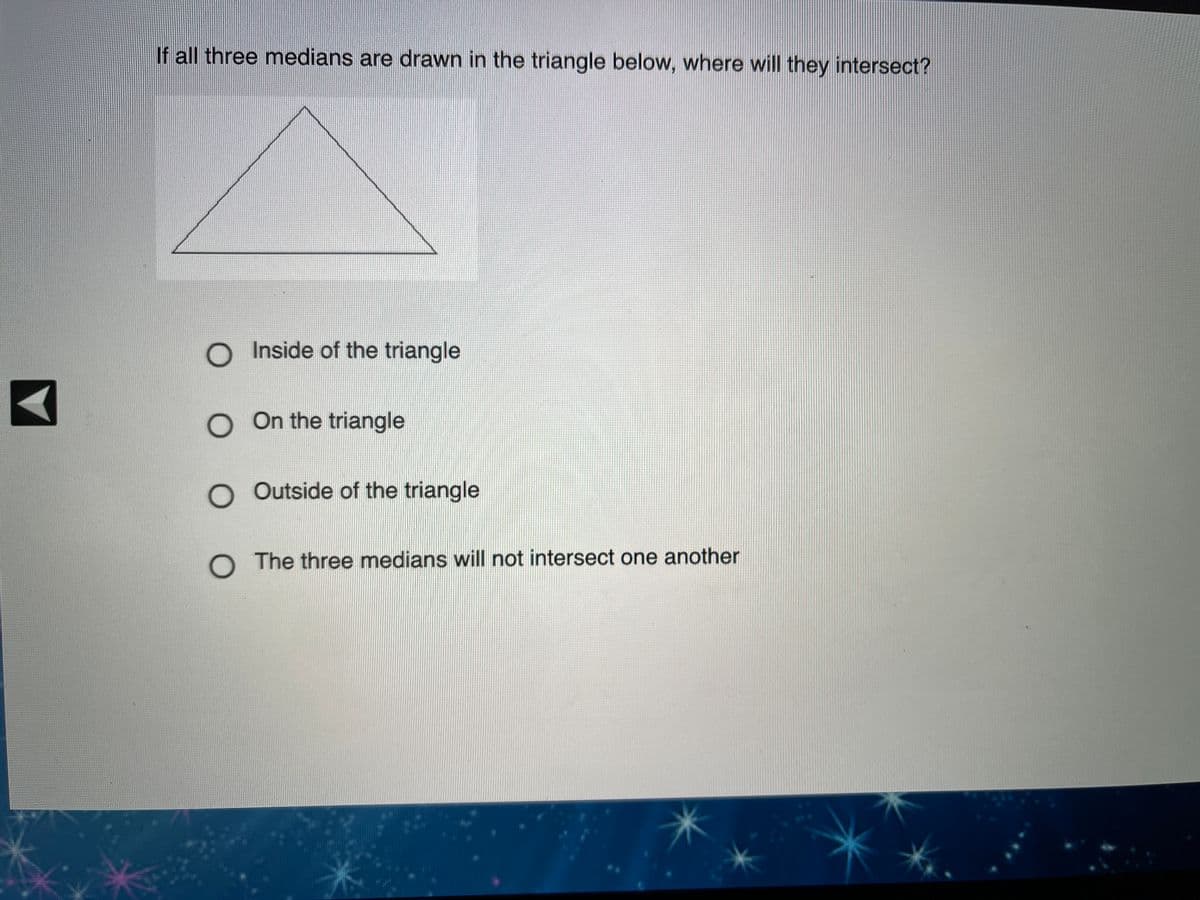 If all three medians are drawn in the triangle below, where will they intersect?
O Inside of the triangle
O On the triangle
O Outside of the triangle
O The three medians will not intersect one another
