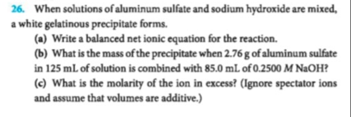 26. When solutions of aluminum sulfate and sodium hydroxide are mixed
a white gelatinous precipitate forms.
(a) Write a balanced net ionic equation for the reaction.
(b) What is the mass of the precipitate when 2.76 g of aluminum sulfate
in 125 mL of solution is combined with 85.0 mL of 0.2500 M NaOH?
(c) What is the molarity of the ion in excess? (Ignore spectator ions
and assume that volumes are additive.)
