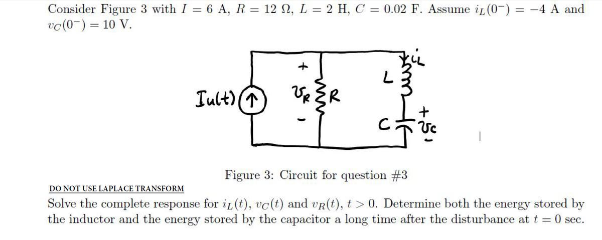 Consider Figure 3 with I = 6 A, R = 12 N, L = 2 H, C = 0.02 F. Assume iL(0-) = -4 A and
vc(0-) = 10 V.
Iult) (T
UR ER
Figure 3: Circuit for question #3
DO NOT USE LAPLACE TRANSFORM
Solve the complete response for ig (t), vc(t) and vR(t), t > 0. Determine both the energy stored by
the inductor and the energy stored by the capacitor a long time after the disturbance at t = 0 sec.

