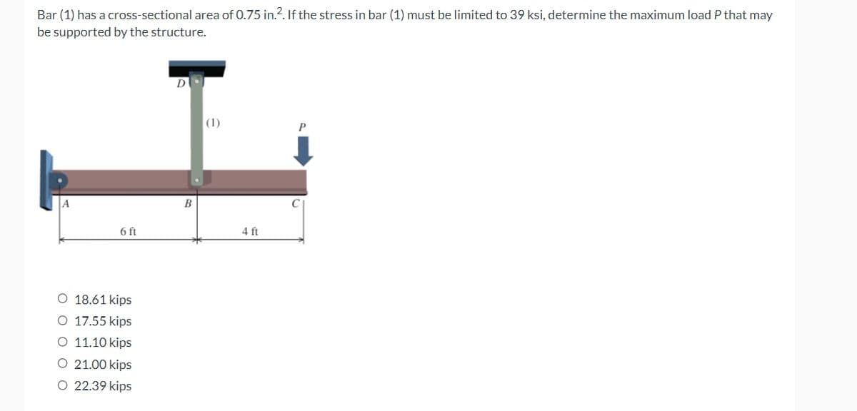Bar (1) has a cross-sectional area of 0.75 in.2. If the stress in bar (1) must be limited to 39 ksi, determine the maximum load P that may
be supported by the structure.
D
A
6 ft
O 18.61 kips
O 17.55 kips
O 11.10 kips
O 21.00 kips
O 22.39 kips
B
(1)
4 ft
C