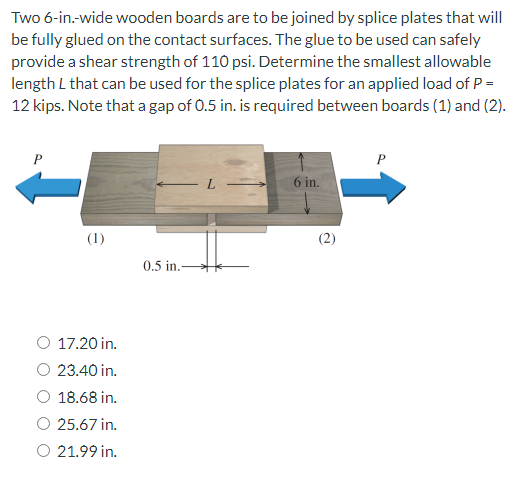 Two 6-in.-wide wooden boards are to be joined by splice plates that will
be fully glued on the contact surfaces. The glue to be used can safely
provide a shear strength of 110 psi. Determine the smallest allowable
length L that can be used for the splice plates for an applied load of P =
12 kips. Note that a gap of 0.5 in. is required between boards (1) and (2).
P
6 in.
(1)
0.5 in.
17.20 in.
23.40 in.
18.68 in.
25.67 in.
O 21.99 in.
(2)