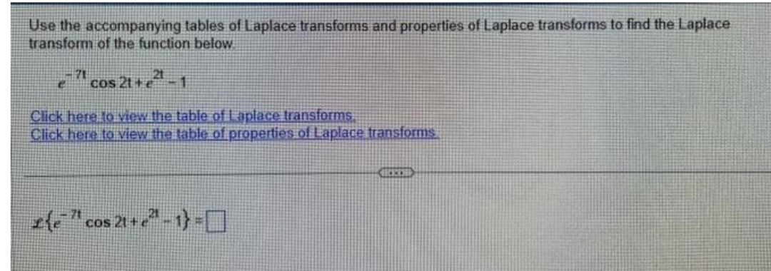 Use the accompanying tables of Laplace transforms and properties of Laplace transforms to find the Laplace
transform of the function below
ecos 21+²¹-1
Click here to view the table of Laplace transforms
Click here to view the table of properties of Laplace transforms
£{e¹¹¹cos 21+ e²¹ - 1}=
COS
RESS