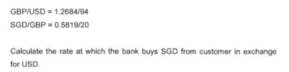 GBP/USD 1.2684/94
SGD/GBP = 0.5819/20
Calculate the rate at which the bank buys SGD from customer in exchange
for USD.