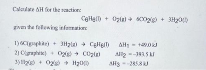 Calculate AH for the reaction:
C6H6(1) + O2(g) → 6CO2(g) + 3H2O(1)
given the following information:
1) 6C(graphite) + 3H2(g) → C6H6(1)
2) C(graphite) + O2(g) → CO2(g)
3) H2(g) + O2(g) → H₂O(1)
AH1 = +49.0 kJ
AH2=-393.5 kJ
AH3-285.8 kJ